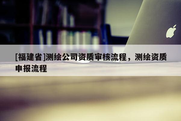 [福建省]测绘公司资质审核流程，测绘资质申报流程