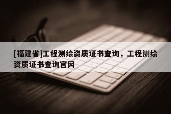 [福建省]工程测绘资质证书查询，工程测绘资质证书查询官网