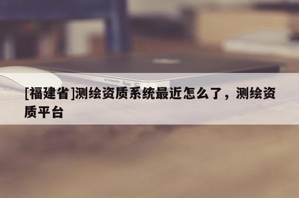 [福建省]测绘资质系统最近怎么了，测绘资质平台