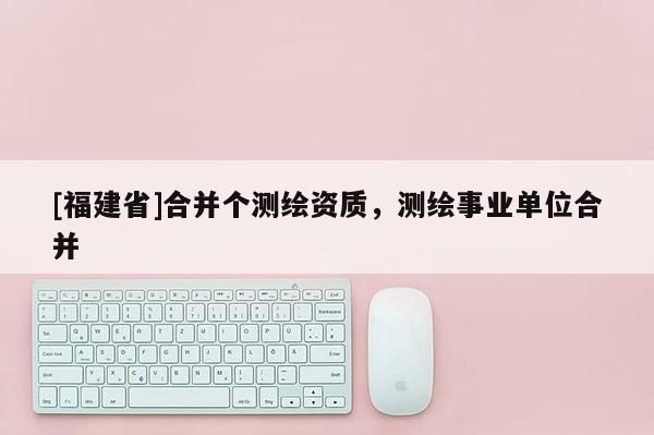 [福建省]合并个测绘资质，测绘事业单位合并