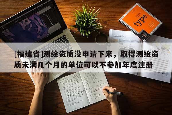 [福建省]测绘资质没申请下来，取得测绘资质未满几个月的单位可以不参加年度注册