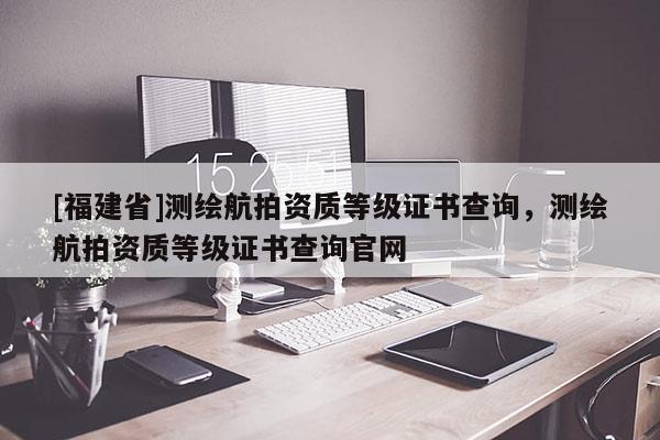 [福建省]测绘航拍资质等级证书查询，测绘航拍资质等级证书查询官网
