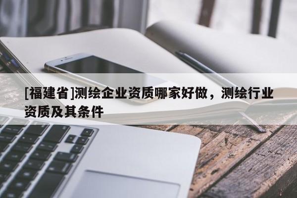 [福建省]测绘企业资质哪家好做，测绘行业资质及其条件