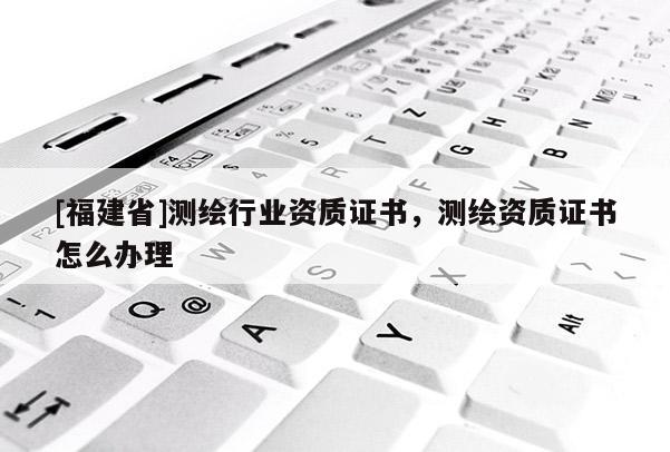 [福建省]测绘行业资质证书，测绘资质证书怎么办理
