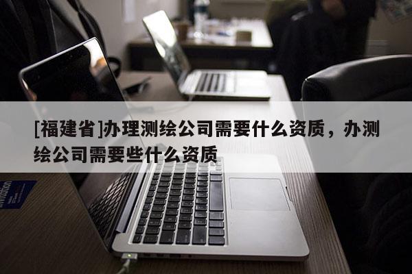 [福建省]办理测绘公司需要什么资质，办测绘公司需要些什么资质