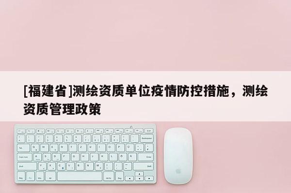 [福建省]测绘资质单位疫情防控措施，测绘资质管理政策