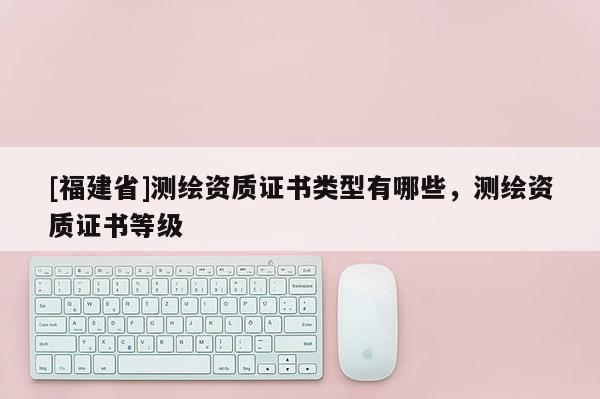 [福建省]测绘资质证书类型有哪些，测绘资质证书等级