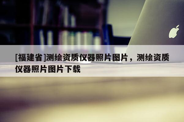 [福建省]测绘资质仪器照片图片，测绘资质仪器照片图片下载