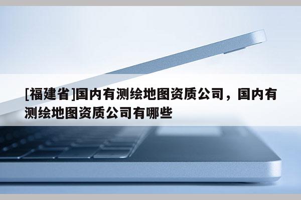 [福建省]国内有测绘地图资质公司，国内有测绘地图资质公司有哪些