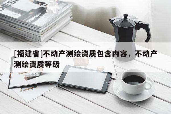 [福建省]不动产测绘资质包含内容，不动产测绘资质等级