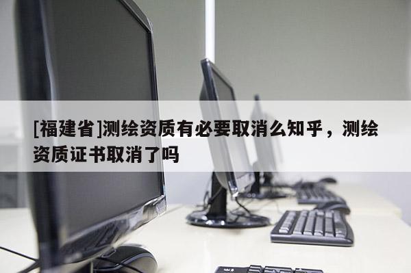 [福建省]测绘资质有必要取消么知乎，测绘资质证书取消了吗