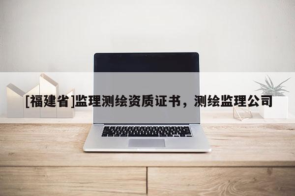 [福建省]监理测绘资质证书，测绘监理公司