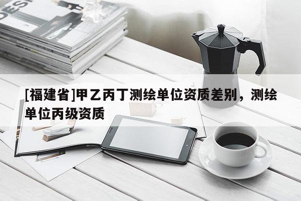 [福建省]甲乙丙丁测绘单位资质差别，测绘单位丙级资质
