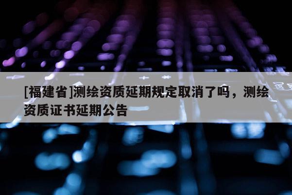 [福建省]测绘资质延期规定取消了吗，测绘资质证书延期公告