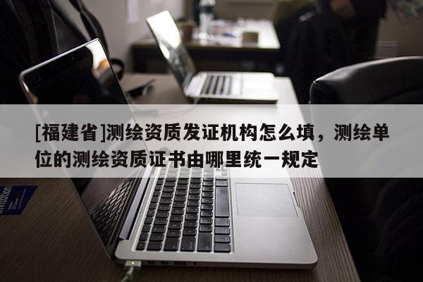 [福建省]测绘资质发证机构怎么填，测绘单位的测绘资质证书由哪里统一规定