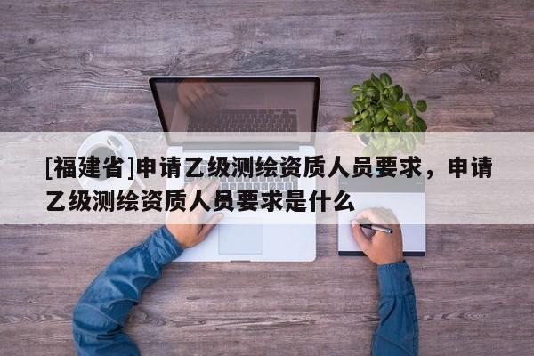 [福建省]申请乙级测绘资质人员要求，申请乙级测绘资质人员要求是什么