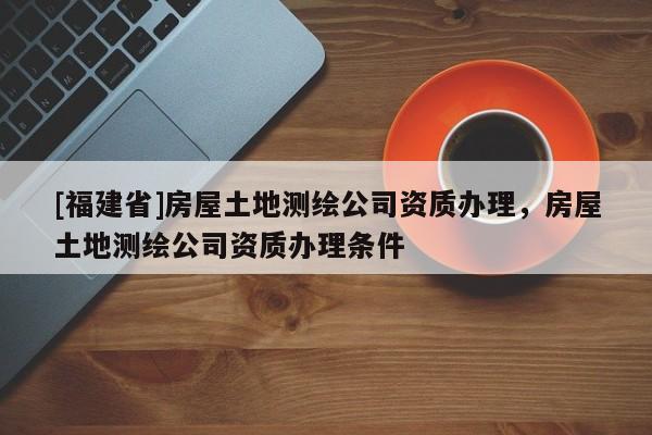[福建省]房屋土地测绘公司资质办理，房屋土地测绘公司资质办理条件