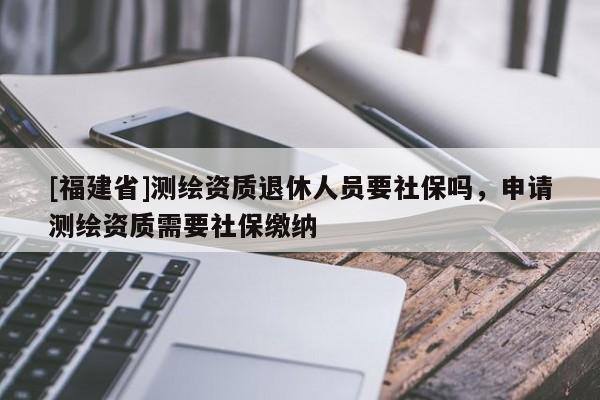 [福建省]测绘资质退休人员要社保吗，申请测绘资质需要社保缴纳