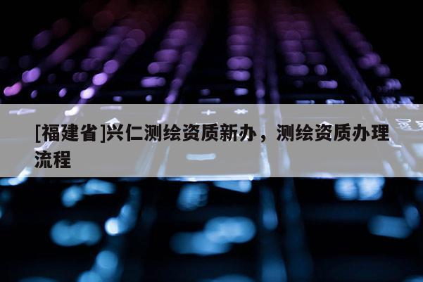[福建省]兴仁测绘资质新办，测绘资质办理流程