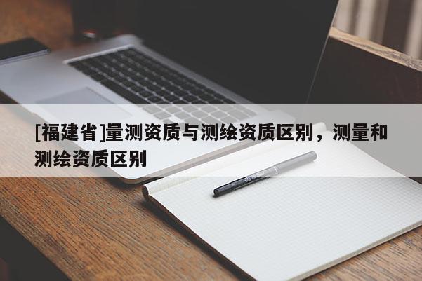 [福建省]量测资质与测绘资质区别，测量和测绘资质区别