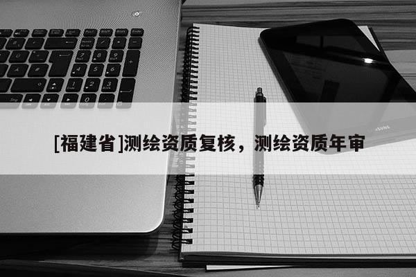 [福建省]测绘资质复核，测绘资质年审