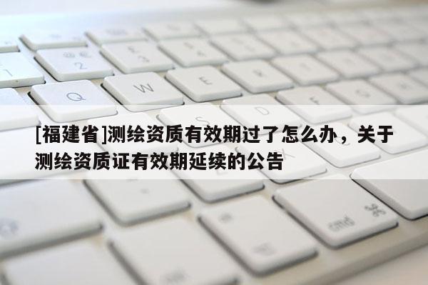 [福建省]测绘资质有效期过了怎么办，关于测绘资质证有效期延续的公告