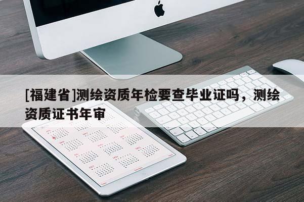 [福建省]测绘资质年检要查毕业证吗，测绘资质证书年审