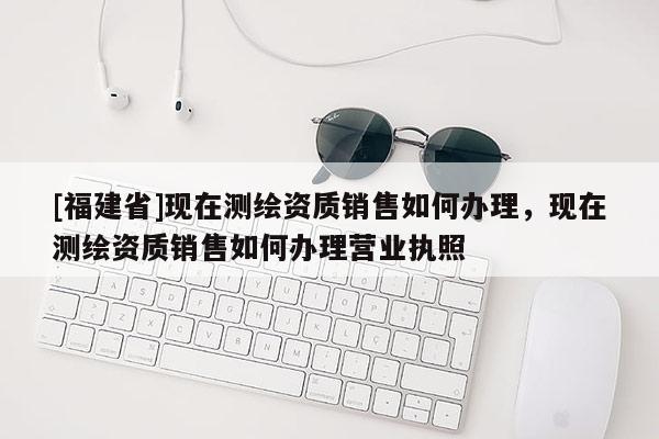 [福建省]现在测绘资质销售如何办理，现在测绘资质销售如何办理营业执照