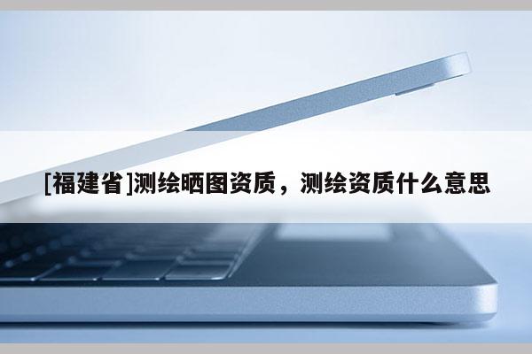 [福建省]测绘晒图资质，测绘资质什么意思