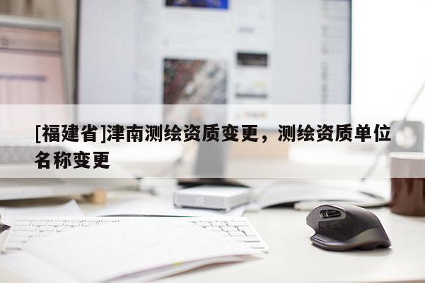 [福建省]津南测绘资质变更，测绘资质单位名称变更