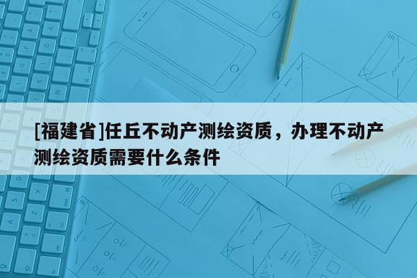 [福建省]任丘不动产测绘资质，办理不动产测绘资质需要什么条件