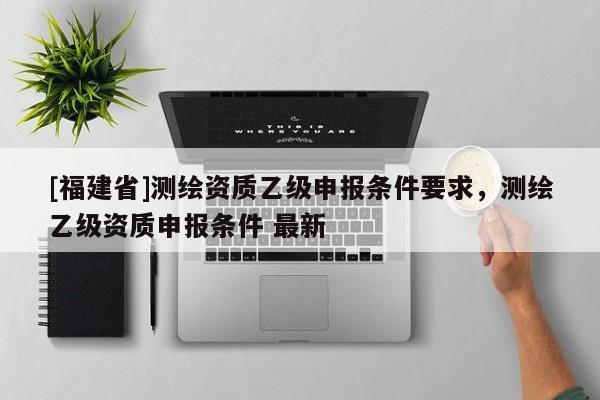 [福建省]测绘资质乙级申报条件要求，测绘乙级资质申报条件 最新