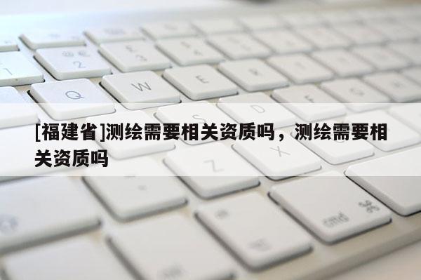 [福建省]测绘需要相关资质吗，测绘需要相关资质吗