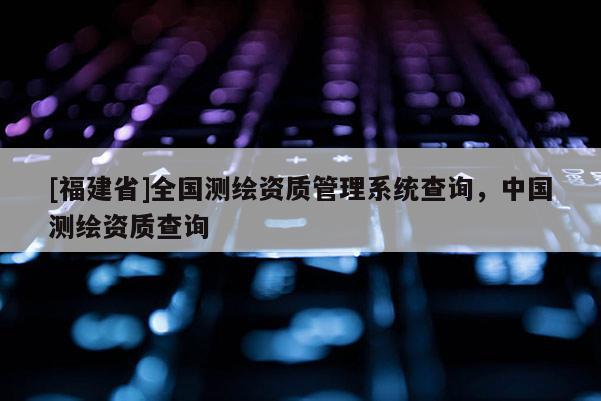 [福建省]全国测绘资质管理系统查询，中国测绘资质查询