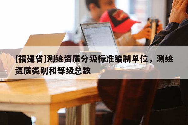 [福建省]测绘资质分级标准编制单位，测绘资质类别和等级总数