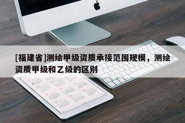 [福建省]测绘甲级资质承接范围规模，测绘资质甲级和乙级的区别