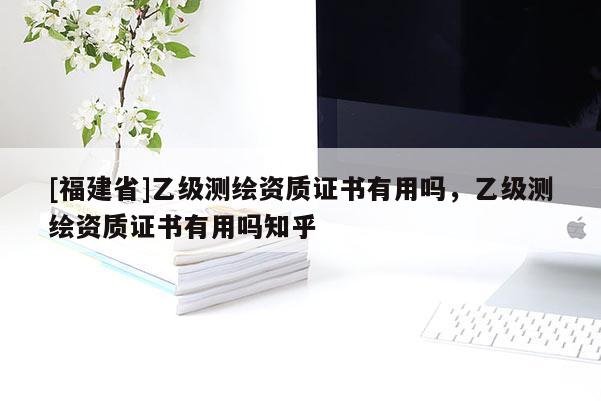 [福建省]乙级测绘资质证书有用吗，乙级测绘资质证书有用吗知乎
