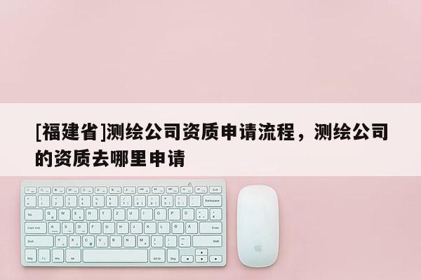 [福建省]测绘公司资质申请流程，测绘公司的资质去哪里申请