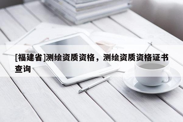 [福建省]测绘资质资格，测绘资质资格证书查询