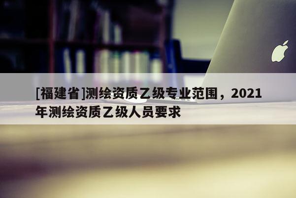 [福建省]测绘资质乙级专业范围，2021年测绘资质乙级人员要求