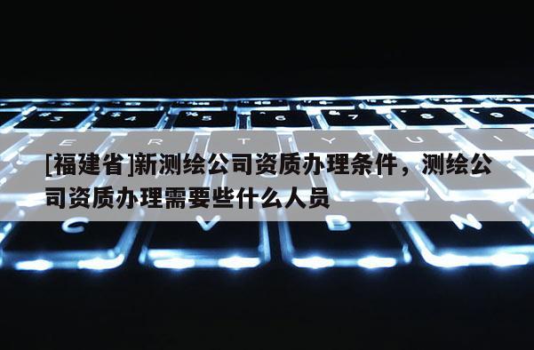 [福建省]新测绘公司资质办理条件，测绘公司资质办理需要些什么人员
