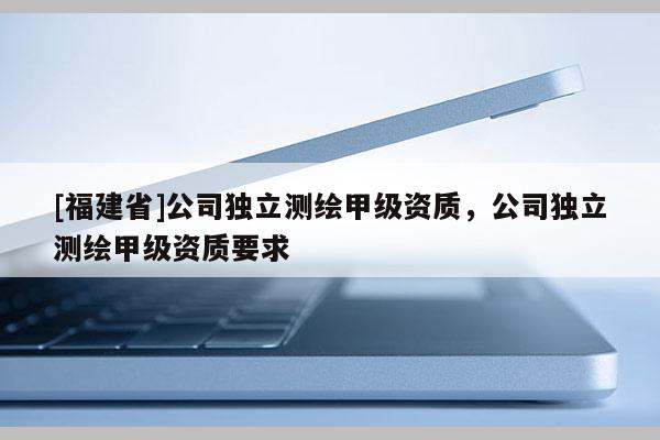 [福建省]公司独立测绘甲级资质，公司独立测绘甲级资质要求