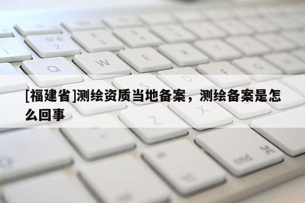 [福建省]测绘资质当地备案，测绘备案是怎么回事