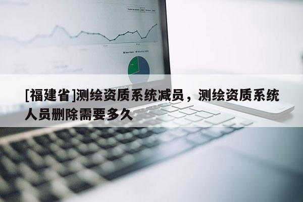 [福建省]测绘资质系统减员，测绘资质系统人员删除需要多久