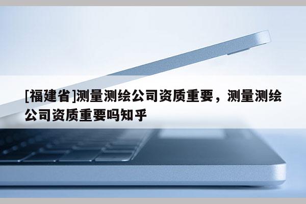 [福建省]测量测绘公司资质重要，测量测绘公司资质重要吗知乎