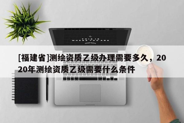 [福建省]测绘资质乙级办理需要多久，2020年测绘资质乙级需要什么条件