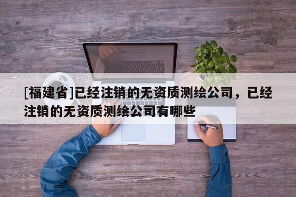 [福建省]已经注销的无资质测绘公司，已经注销的无资质测绘公司有哪些
