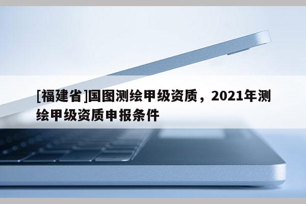 [福建省]国图测绘甲级资质，2021年测绘甲级资质申报条件
