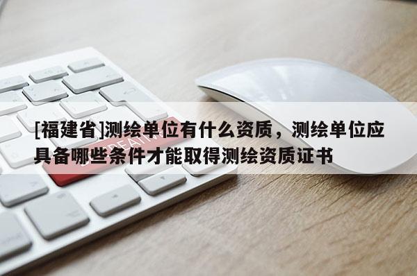 [福建省]测绘单位有什么资质，测绘单位应具备哪些条件才能取得测绘资质证书