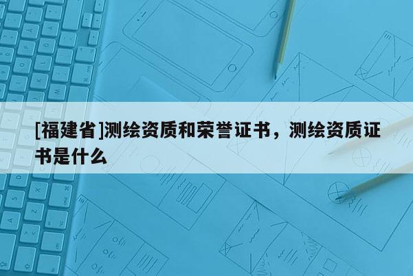 [福建省]测绘资质和荣誉证书，测绘资质证书是什么